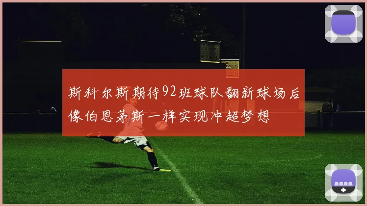 斯科尔斯期待92班球队翻新球场后像伯恩茅斯一样实现冲超梦想