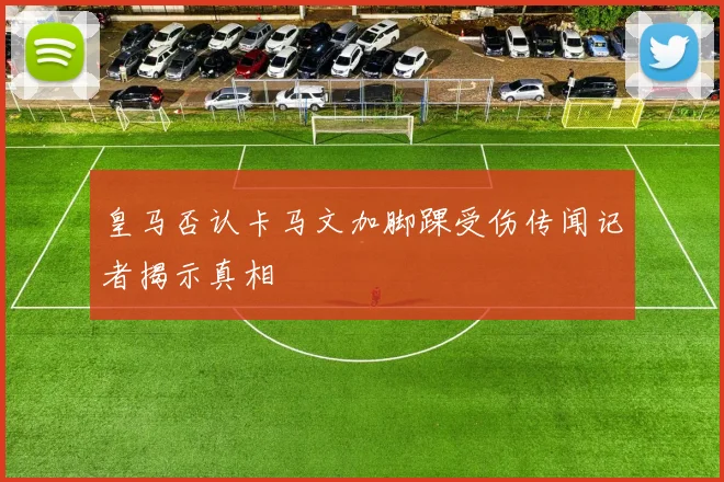 皇马否认卡马文加脚踝受伤传闻记者揭示真相