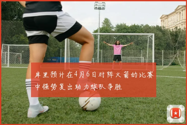 库里预计在4月6日对阵火箭的比赛中强势复出助力球队争胜
