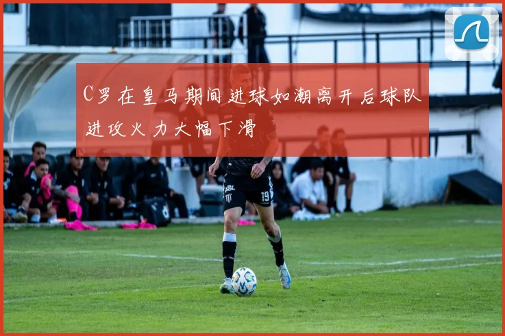 C罗在皇马期间进球如潮离开后球队进攻火力大幅下滑