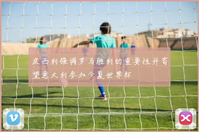皮西利强调罗马胜利的重要性并寄望意大利参加今夏世界杯