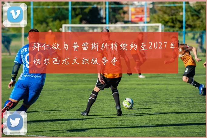 拜仁欲与普雷斯科特续约至2027年切尔西尤文积极争夺