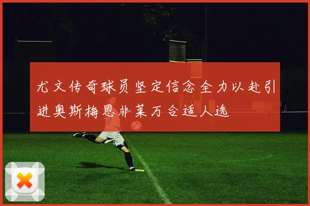 尤文传奇球员坚定信念全力以赴引进奥斯梅恩非莱万合适人选