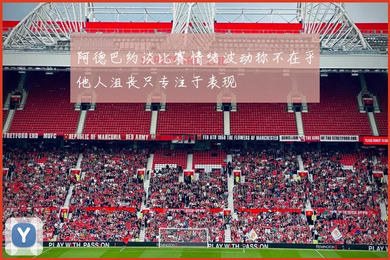 阿德巴约谈比赛情绪波动称不在乎他人沮丧只专注于表现