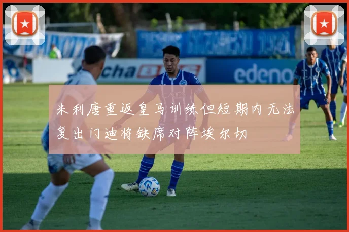 米利唐重返皇马训练但短期内无法复出门迪将缺席对阵埃尔切