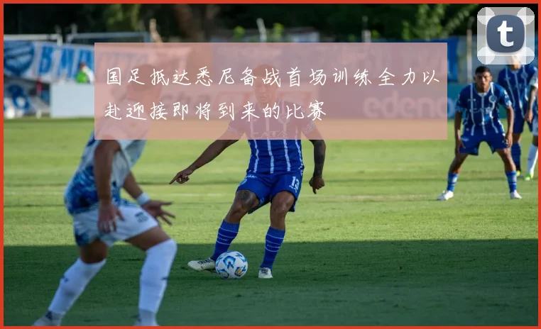 国足抵达悉尼备战首场训练全力以赴迎接即将到来的比赛