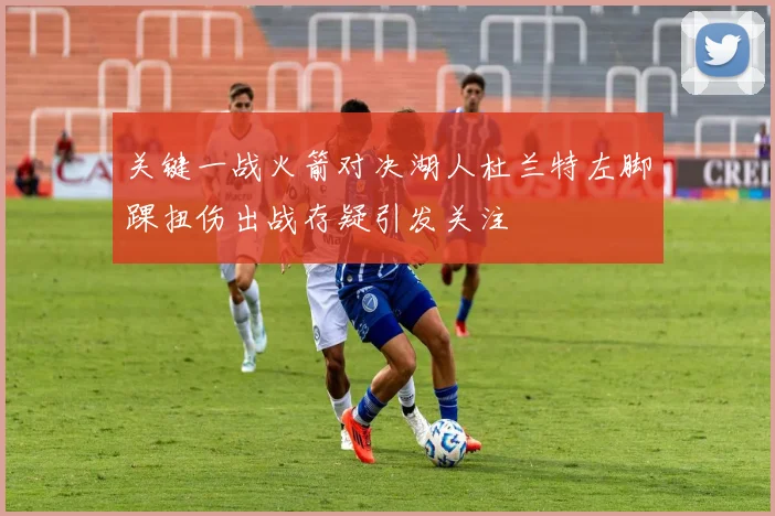 关键一战火箭对决湖人杜兰特左脚踝扭伤出战存疑引发关注
